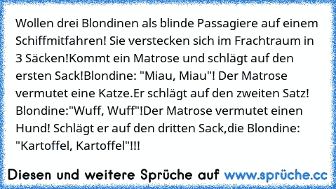 Wollen drei Blondinen als blinde Passagiere auf einem Schiff
mitfahren! Sie verstecken sich im Frachtraum in 3 Säcken!
Kommt ein Matrose und schlägt auf den ersten Sack!
Blondine: "Miau, Miau"! Der Matrose vermutet eine Katze.
Er schlägt auf den zweiten Satz! Blondine:"Wuff, Wuff"!
Der Matrose vermutet einen Hund! Schlägt er auf den dritten Sack,
die Blondine: "Kartoffel, Kartoffel"!!!