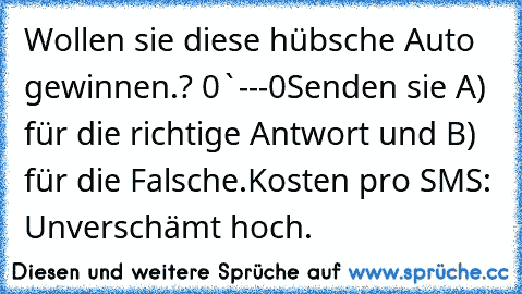 Wollen sie diese hübsche Auto gewinnen.? 0`---´0
Senden sie A) für die richtige Antwort und B) für die Falsche.
Kosten pro SMS: Unverschämt hoch.