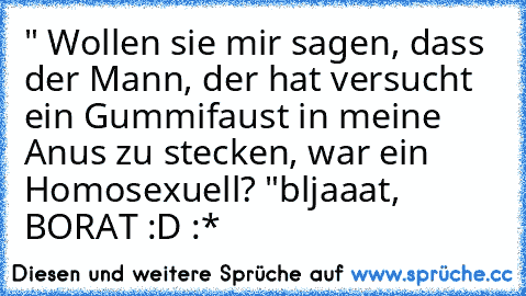 " Wollen sie mir sagen, dass der Mann, der hat versucht ein Gummifaust in meine Anus zu stecken, war ein Homosexuell? "
bljaaat, BORAT :D :*