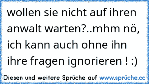 wollen sie nicht auf ihren anwalt warten?..
mhm nö, ich kann auch ohne ihn ihre fragen ignorieren ! :)