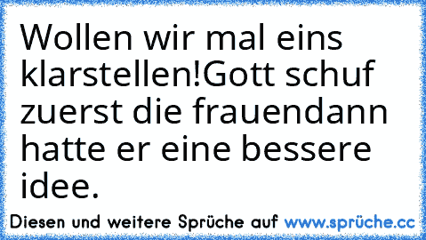 Wollen wir mal eins klarstellen!
Gott schuf zuerst die frauen
dann hatte er eine bessere idee.