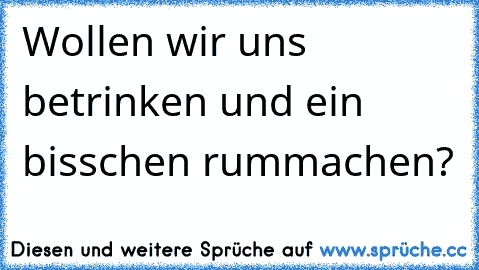 Wollen wir uns betrinken und ein bisschen rummachen?