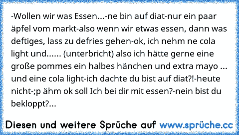 -Wollen wir was Essen
...-ne bin auf diat
-nur ein paar äpfel vom markt
-also wenn wir etwas essen, dann was deftiges, lass zu defries gehen
-ok, ich nehm ne cola light und...
... (unterbricht) also ich hätte gerne eine große pommes ein halbes hänchen und extra mayo ... und eine cola light
-ich dachte du bist auf diat?!
-heute nicht
-;p ähm ok soll Ich bei dir mit essen?
-nein bist du bekloppt? ic...