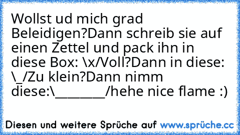 Wollst ud mich grad Beleidigen?
Dann schreib sie auf einen Zettel und pack ihn in diese Box: \x/
Voll?
Dann in diese: \_/
Zu klein?
Dann nimm diese:\________/
hehe nice flame :)