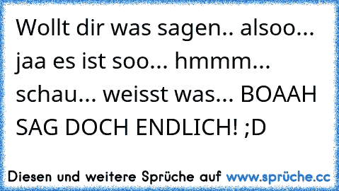 Wollt dir was sagen.. alsoo... jaa es ist soo... hmmm... schau... weisst was... BOAAH SAG DOCH ENDLICH! ;D