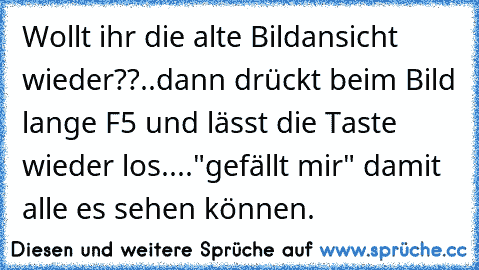 Wollt ihr die alte Bildansicht wieder??..dann drückt beim Bild lange F5 und lässt die Taste wieder los....
"gefällt mir" damit alle es sehen können.