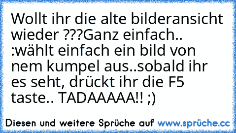 Wollt ihr die alte bilderansicht wieder ???
Ganz einfach.. :
wählt einfach ein bild von nem kumpel aus..
sobald ihr es seht, drückt ihr die F5 taste.. TADAAAAA!! ;)