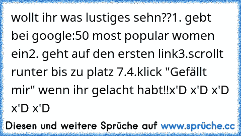 wollt ihr was﻿ lustiges sehn??
1. gebt bei google:50 most popular women ein
2. geht auf den ersten link
3.scrollt runter bis zu platz 7.
4.klick "Gefällt mir" wenn ihr gelacht habt!!
x'D x'D x'D x'D x'D