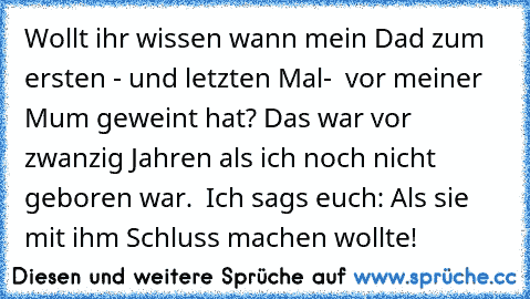 Wollt ihr wissen wann mein Dad zum ersten - und letzten Mal-  vor meiner Mum geweint hat? Das war vor zwanzig Jahren als ich noch nicht geboren war.  Ich sags euch: Als sie mit ihm Schluss machen wollte!