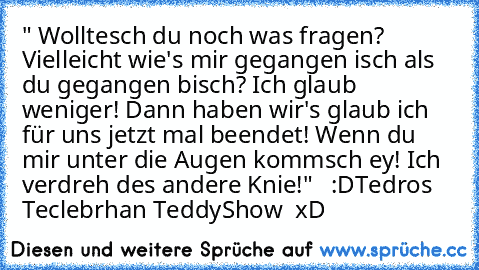 " Wolltesch du noch was fragen? Vielleicht wie's mir gegangen isch als du gegangen bisch? Ich glaub weniger! Dann haben wir's glaub ich für uns jetzt mal beendet! Wenn du mir unter die Augen kommsch ey! Ich verdreh des andere Knie!"   :D
Tedros Teclebrhan TeddyShow  xD