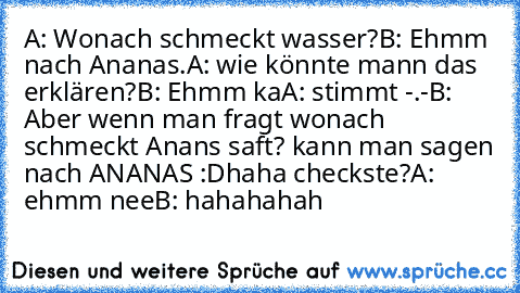 A: Wonach schmeckt wasser?
B: Ehmm nach Ananas.
A: wie könnte mann das erklären?
B: Ehmm ka
A: stimmt -.-
B:  Aber wenn man fragt wonach schmeckt Anans saft? kann man sagen nach ANANAS :D
haha checkste?
A: ehmm nee
B: hahahahah