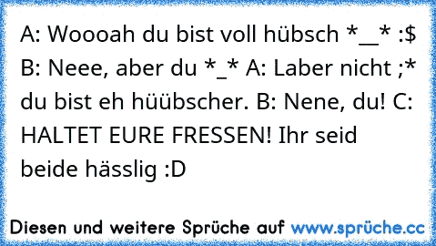 A: Woooah du bist voll hübsch *__* :$ B: Neee, aber du *_*♥ A: Laber nicht ;* du bist eh hüübscher. B: Nene, du! C: HALTET EURE FRESSEN! Ihr seid beide hässlig :D