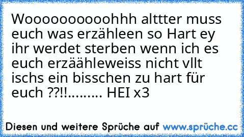 Woooooooooohhh alttter muss euch was erzähleen so Hart ey ihr werdet sterben wenn ich es euch erzäähle
weiss nicht vllt ischs ein bisschen zu hart für euch ??!!
.
.
.
.
.
.
.
.
.
 HEI x3