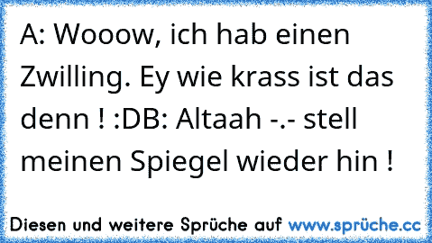 A: Wooow, ich hab einen Zwilling. Ey wie krass ist das denn ! :D
B: Altaah -.- stell meinen Spiegel wieder hin !