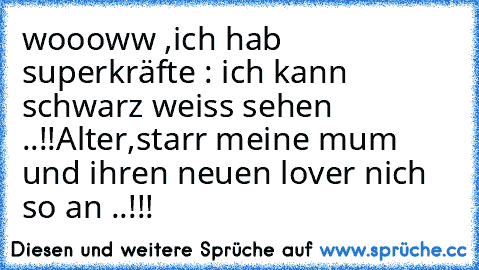 woooww ,ich hab superkräfte : ich kann schwarz weiss sehen ..!!
Alter,starr meine mum und ihren neuen lover nich so an ..!!!