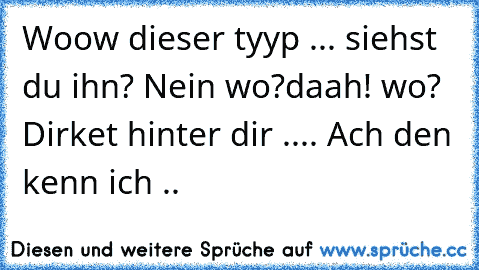 Woow dieser tyyp ... siehst du ihn? Nein wo?
daah! wo? Dirket hinter dir .... Ach den kenn ich ..