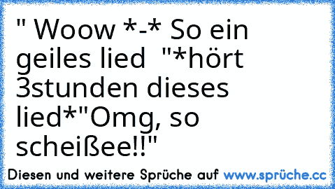 " Woow *-* So ein geiles lied ♥ "
*hört 3stunden dieses lied*
"Omg, so scheißee!!"