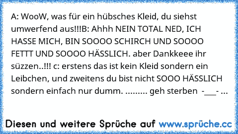 A: WooW, was für ein hübsches Kleid, du siehst
    umwerfend aus!!!
B: Ahhh NEIN TOTAL NED, ICH HASSE MICH, BIN SOOOO SCHIRCH UND SOOOO FETTT UND SOOOO HÄSSLICH. aber Dankkeee ihr süzzen..!!! ♥
c: erstens das ist kein Kleid sondern ein Leibchen, und zweitens du bist nicht SOOO HÄSSLICH  sondern einfach nur dumm. 
......... geh sterben  -___- ...