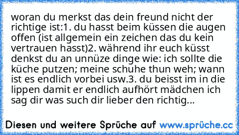 woran du merkst das dein freund nicht der richtige ist:
1. du hasst beim küssen die augen offen (ist allgemein ein zeichen das du kein vertrauen hasst)
2. während ihr euch küsst denkst du an unnüze dinge wie: ich sollte die küche putzen; meine schuhe thun weh; wann ist es endlich vorbei usw.
3. du beisst im in die lippen damit er endlich aufhört 
mädchen ich sag dir was such dir lieber den rich...