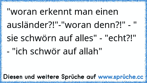 "woran erkennt man einen ausländer?!"-"woran denn?!" - " sie schwörn auf alles" - "echt?!" - "ich schwör auf allah"