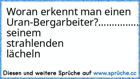 Woran erkennt man einen Uran-Bergarbeiter?
.
.
.
.
.
.
.
.
.
.
.
.
.
.
.
.
.
.
.
.
.
.
an seinem strahlenden lächeln