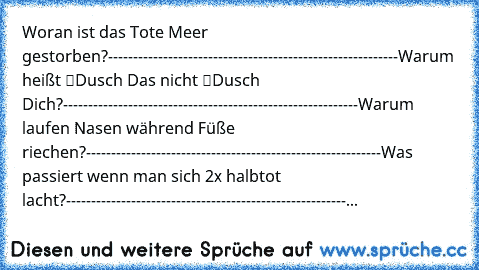 Woran ist das Tote Meer gestorben?
----------------------------------------------------------
Warum heißt “Dusch Das” nicht “Dusch Dich”?
-----------------------------------------------------------
Warum laufen Nasen während Füße riechen?
-----------------------------------------------------------
Was passiert wenn man sich 2x halbtot lacht?
-----------------------------------------------------...