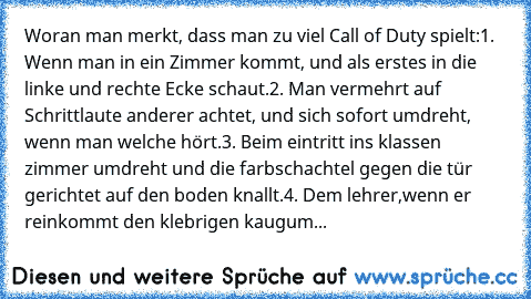 Woran man merkt, dass man zu viel Call of Duty spielt:
1. Wenn man in ein Zimmer kommt, und als erstes in die linke und rechte Ecke schaut.
2. Man vermehrt auf Schrittlaute anderer achtet, und sich sofort umdreht, wenn man welche hört.
3. Beim eintritt ins klassen zimmer umdreht und die farbschachtel gegen die tür gerichtet auf den boden knallt.
4. Dem lehrer,wenn er reinkommt den klebrigen kau...