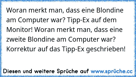Woran merkt man, dass eine Blondine am Computer war? Tipp-Ex auf dem Monitor! Woran merkt man, dass eine zweite Blondine am Computer war? Korrektur auf das Tipp-Ex geschrieben!