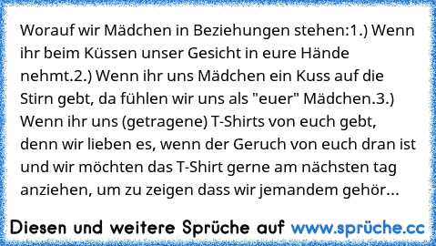 Worauf wir Mädchen in Beziehungen stehen:
1.) Wenn ihr beim Küssen unser Gesicht in eure Hände nehmt.
2.) Wenn ihr uns Mädchen ein Kuss auf die Stirn gebt, da fühlen wir uns als "euer" Mädchen.
3.) Wenn ihr uns (getragene) T-Shirts von euch gebt, denn wir lieben es, wenn der Geruch von euch dran ist und wir möchten das T-Shirt gerne am nächsten tag anziehen, um zu zeigen dass wir jemandem gehör...