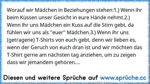 Worauf wir Mädchen in Beziehungen stehen:
1.) Wenn ihr beim Küssen unser Gesicht in eure Hände nehmt.
2.) Wenn ihr uns Mädchen ein Kuss auf die Stirn gebt, da fühlen wir uns als "euer" Mädchen.
3.) Wenn ihr uns (getragene) T-Shirts von euch gebt, denn wir lieben es, wenn der Geruch von euch dran ist und wir möchten das T-Shirt gerne am nächsten tag anziehen, um zu zeigen dass wir jemandem gehör...