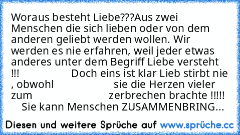 Woraus besteht Liebe???
Aus zwei Menschen die sich lieben oder von dem anderen geliebt werden wollen. Wir werden es nie erfahren, weil jeder etwas anderes unter dem Begriff Liebe versteht !!!  ♥ ♥ ♥ ♥ ♥ ♥ ♥ 
          Doch eins ist klar Lieb stirbt nie , obwohl
                      sie die Herzen vieler zum
                            zerbrechen brachte !!!!!
      Sie kann Menschen ZUSAMMENBR...