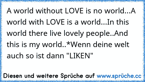 A world without LOVE is no world...
A world with LOVE is a world...
In this world there live lovely people..
And this is my world..*
Wenn deine welt auch so ist dann "LIKEN"