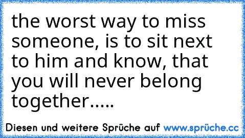the worst way to miss someone, is to sit next to him and know, that you will never belong together.....