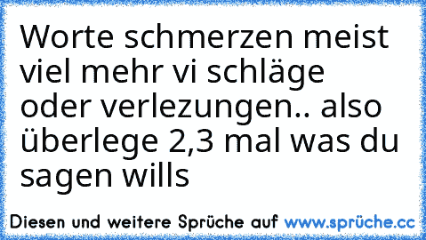 Worte schmerzen meist viel mehr vi schläge oder verlezungen.. also überlege 2,3 mal was du sagen wills