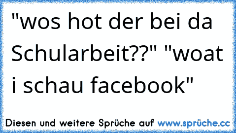 "wos hot der bei da Schularbeit??" "woat i schau facebook"