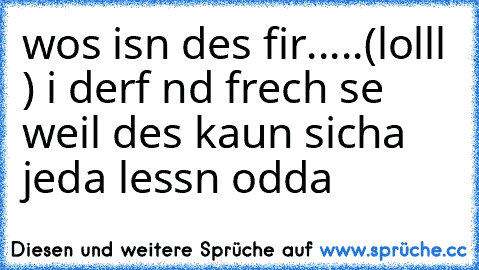 wos isn des fir.....(lolll ) i derf nd frech se weil des kaun sicha jeda lessn odda