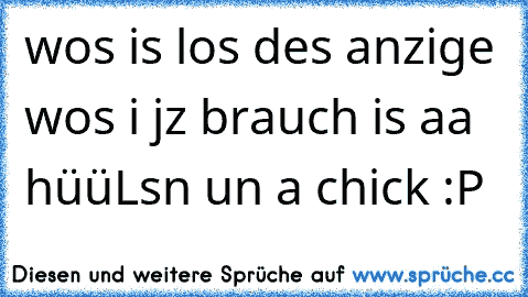 wos is los des anzige wos i jz brauch is aa hüüLsn un a chick :P