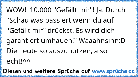 WOW!  10.000 "Gefällt mir"! Ja. Durch "Schau was passiert wenn du auf "Gefällt mir" drückst. Es wird dich garantiert umhauen!" Waaahnsinn:D Die Leute so auszunutzen, also echt!^^