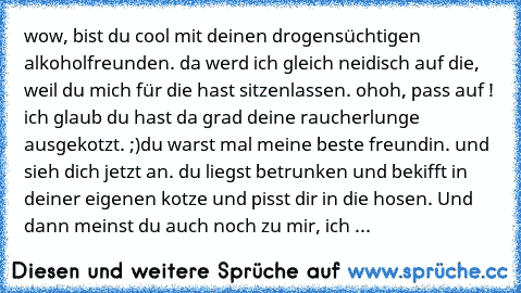 wow, bist du cool mit deinen drogensüchtigen alkoholfreunden. da werd ich gleich neidisch auf die, weil du mich für die hast sitzenlassen. ohoh, pass auf ! ich glaub du hast da grad deine raucherlunge ausgekotzt. ;)
du warst mal meine beste freundin. und sieh dich jetzt an. du liegst betrunken und bekifft in deiner eigenen kotze und pisst dir in die hosen. Und dann meinst du auch noch zu mir, i...