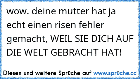 wow. deine mutter hat ja echt einen risen fehler gemacht, WEIL SIE DICH AUF DIE WELT GEBRACHT HAT!