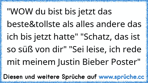 "WOW du bist bis jetzt das beste&tollste als alles andere das ich bis jetzt hatte" "Schatz, das ist so süß von dir" "Sei leise, ich rede mit meinem Justin Bieber Poster"