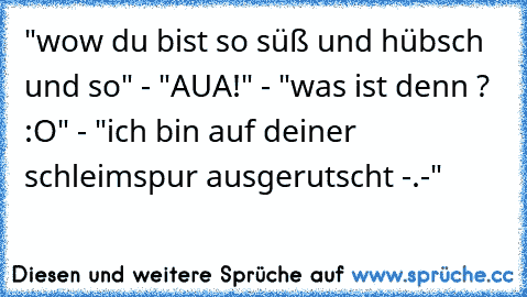 "wow du bist so süß und hübsch und so" - "AUA!" - "was ist denn ? :O" - "ich bin auf deiner schleimspur ausgerutscht -.-"