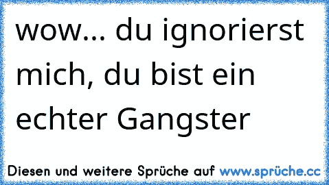 wow... du ignorierst mich, du bist ein echter Gangster