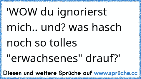 'WOW du ignorierst mich.. und? was hasch noch so tolles "erwachsenes" drauf?'