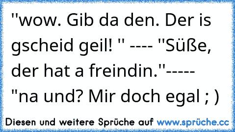 ''wow. Gib da den. Der is gscheid geil! '' ---- ''Süße, der hat a freindin.''----- "na und? Mir doch egal ; )