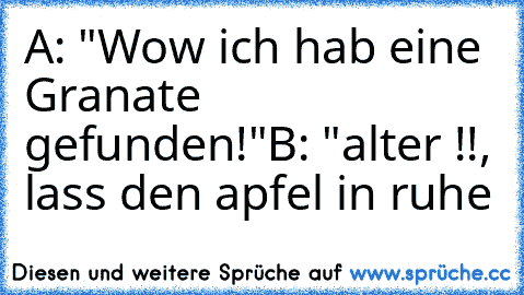 A: "Wow ich hab eine Granate gefunden!"
B: "alter !!, lass den apfel in ruhe 