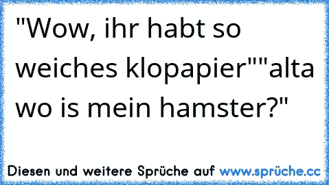 "Wow, ihr habt so weiches klopapier"
"alta wo is mein hamster?"