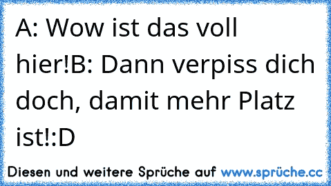 A: Wow ist das voll hier!
B: Dann verpiss dich doch, damit mehr Platz ist!
:D