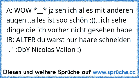 A: WOW *__* jz seh ich alles mit anderen augen...alles ist soo schön :))...ich sehe dinge die ich vorher nicht gesehen habe !
B: ALTER du warst nur haare schneiden -.-' :D
bY Nicolas Vallon :)