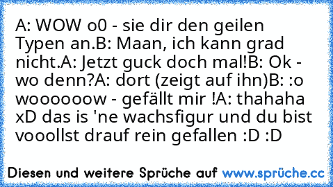 A: WOW o0 - sie dir den geilen Typen an.
B: Maan, ich kann grad nicht.
A: Jetzt guck doch mal!
B: Ok - wo denn?
A: dort (zeigt auf ihn)
B: :o woooooow - gefällt mir !
A: thahaha xD das is 'ne wachsfigur und du bist vooollst drauf rein gefallen :D :D